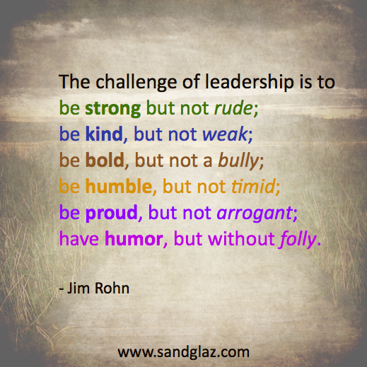 "The challenge of leadership is to be strong but not rude; be kind, but not weak; be bold, but not a bully; be humble, but not timid; be proud, but not arrogant; have humor, but without folly." ~ Jim Rohn