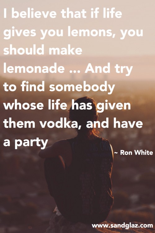"I believe that if life gives you lemons, you should make lemonade ... And try to find somebody whose life has given them vodka, and have a party." ~ Ron White