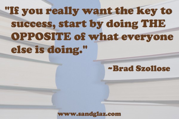 "If you really want the key to success, start by doing the opposite of what everyone else is doing." ~ Brad Szollose